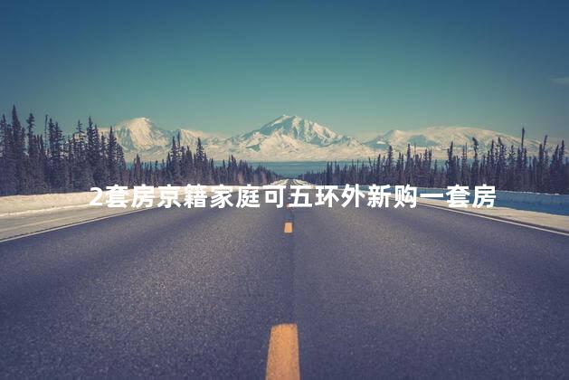 2套房京籍家庭可五环外新购一套房