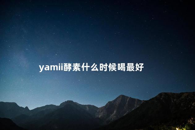 yamii酵素什么时候喝最好 yamii酵素真的有效果吗