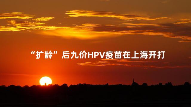 “扩龄”后九价HPV疫苗在上海开打