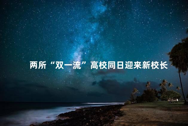 两所“双一流”高校同日迎来新校长