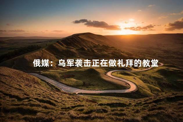 俄媒：乌军袭击正在做礼拜的教堂