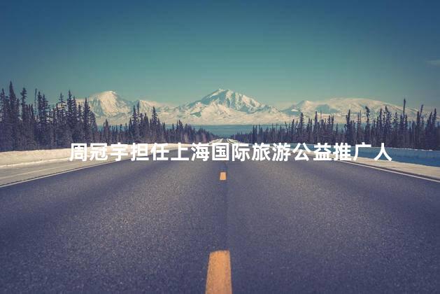 周冠宇担任上海国际旅游公益推广人