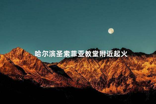 哈尔滨圣索菲亚教堂附近起火