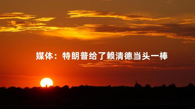 媒体：特朗普给了赖清德当头一棒