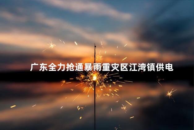 广东全力抢通暴雨重灾区江湾镇供电