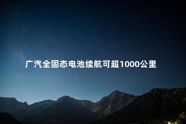 广汽全固态电池续航可超1000公里