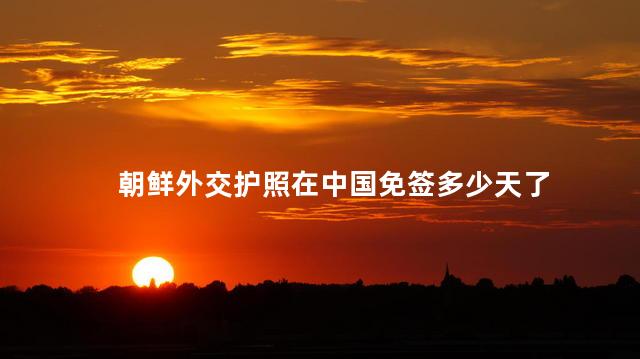 朝鲜外交护照在中国免签多少天 朝鲜对中国免签吗