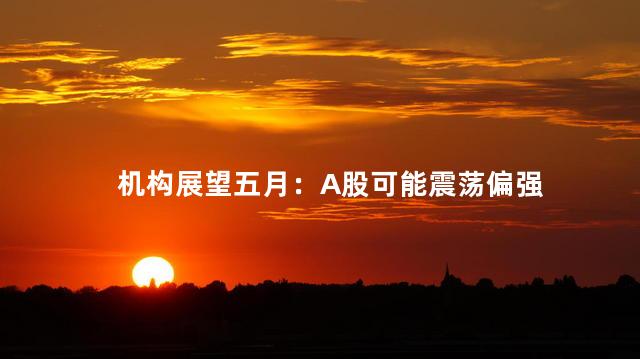机构展望五月：A股可能震荡偏强