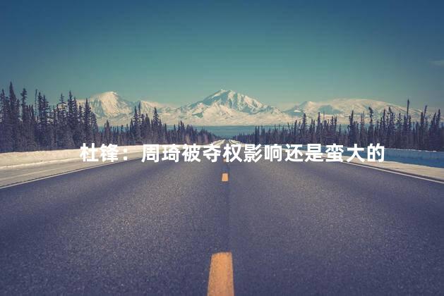 杜锋：周琦被夺权影响还是蛮大的