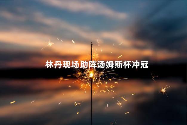 林丹现场助阵汤姆斯杯冲冠