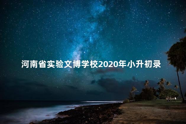 河南省实验文博学校2020年小升初录取，河南省实验文博学校2021年招生简章