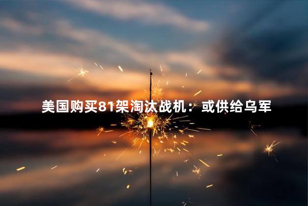 美国购买81架淘汰战机：或供给乌军