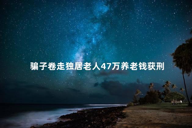 骗子卷走独居老人47万养老钱获刑